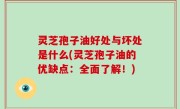 灵芝孢子油好处与坏处是什么(灵芝孢子油的优缺点：全面了解！)