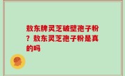 敖东牌灵芝破壁孢子粉？敖东灵芝孢子粉是真的吗