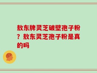 敖东牌灵芝破壁孢子粉？敖东灵芝孢子粉是真的吗