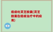 癌症吃灵芝胶囊(灵芝胶囊在癌症治疗中的应用)
