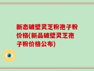 新态破壁灵芝粉孢子粉价格(新品破壁灵芝孢子粉价格公布)