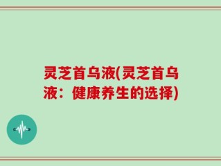 灵芝首乌液(灵芝首乌液：健康养生的选择)