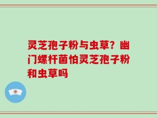 灵芝孢子粉与虫草？幽门螺杆菌怕灵芝孢子粉和虫草吗