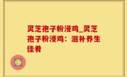 灵芝孢子粉浸鸡_灵芝孢子粉浸鸡：滋补养生佳肴