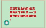 灵芝草礼盒的价格(高品质灵芝草礼盒——预算合理的绿色健康佳礼)