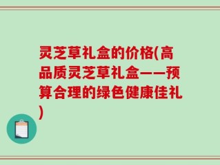 灵芝草礼盒的价格(高品质灵芝草礼盒——预算合理的绿色健康佳礼)