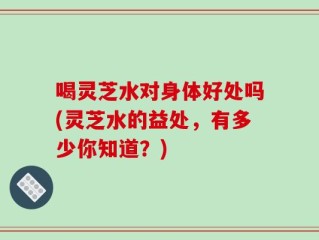 喝灵芝水对身体好处吗(灵芝水的益处，有多少你知道？)