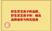 野生灵芝孢子粉品牌_野生灵芝孢子粉：精选品牌推荐与购买指南