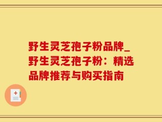 野生灵芝孢子粉品牌_野生灵芝孢子粉：精选品牌推荐与购买指南