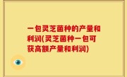 一包灵芝菌种的产量和利润(灵芝菌种一包可获高额产量和利润)