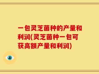 一包灵芝菌种的产量和利润(灵芝菌种一包可获高额产量和利润)