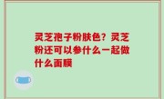 灵芝孢子粉肤色？灵芝粉还可以参什么一起做什么面膜