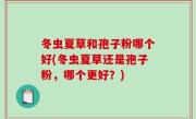 冬虫夏草和孢子粉哪个好(冬虫夏草还是孢子粉，哪个更好？)