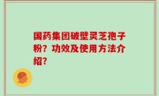 国药集团破壁灵芝孢子粉？功效及使用方法介绍？