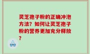灵芝孢子粉的正确冲泡方法？如何让灵芝孢子粉的营养更加充分释放？