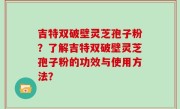 吉特双破壁灵芝孢子粉？了解吉特双破壁灵芝孢子粉的功效与使用方法？
