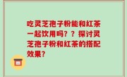 吃灵芝孢子粉能和红茶一起饮用吗？？探讨灵芝孢子粉和红茶的搭配效果？