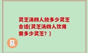 灵芝汤四人放多少灵芝合适(灵芝汤四人饮用需多少灵芝？)