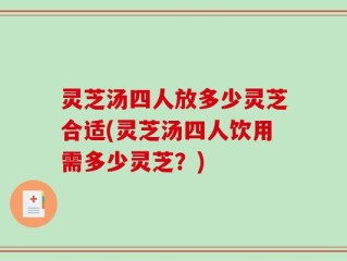 灵芝汤四人放多少灵芝合适(灵芝汤四人饮用需多少灵芝？)