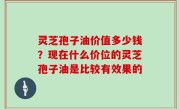 灵芝孢子油价值多少钱？现在什么价位的灵芝孢子油是比较有效果的