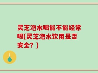 灵芝泡水喝能不能经常喝(灵芝泡水饮用是否安全？)