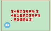 芝术堂灵芝孢子粉(芝术堂出品的灵芝孢子粉，助您健康生活)