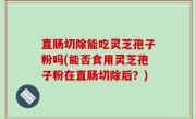 直肠切除能吃灵芝孢子粉吗(能否食用灵芝孢子粉在直肠切除后？)