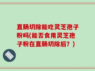 直肠切除能吃灵芝孢子粉吗(能否食用灵芝孢子粉在直肠切除后？)