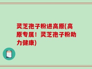 灵芝孢子粉进高原(高原专属！灵芝孢子粉助力健康)