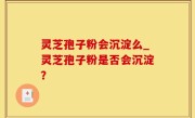 灵芝孢子粉会沉淀么_灵芝孢子粉是否会沉淀？