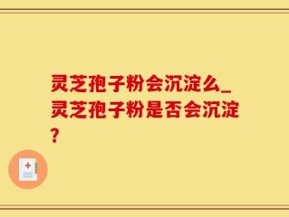 灵芝孢子粉会沉淀么_灵芝孢子粉是否会沉淀？