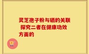 灵芝孢子粉与硒的关联 探究二者在健康功效方面的