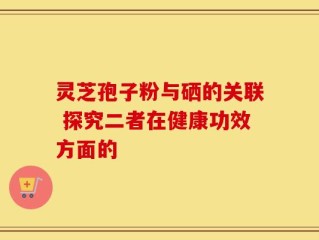 灵芝孢子粉与硒的关联 探究二者在健康功效方面的