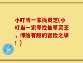 小叮当一家找灵芝(小叮当一家寻找仙草灵芝，惊险有趣的冒险之旅！)