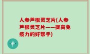 人参芦根灵芝片(人参芦根灵芝片——提高免疫力的好帮手)
