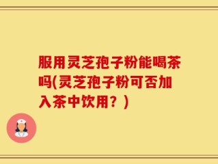 服用灵芝孢子粉能喝茶吗(灵芝孢子粉可否加入茶中饮用？)