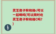 灵芝孢子粉和维c可以一起喝吗(可以同时吃灵芝孢子粉和维C吗？)