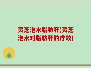 灵芝泡水脂肪肝(灵芝泡水对脂肪肝的疗效)
