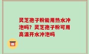 灵芝孢子粉能用热水冲泡吗？灵芝孢子粉可用高温开水冲泡吗