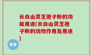 长白山灵芝孢子粉的功能用途(长白山灵芝孢子粉的功效作用及用途)