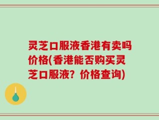 灵芝口服液香港有卖吗价格(香港能否购买灵芝口服液？价格查询)