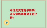 中江卖灵芝孢子粉的(江氏家族销售灵芝孢子粉)