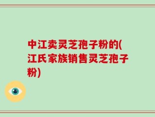 中江卖灵芝孢子粉的(江氏家族销售灵芝孢子粉)