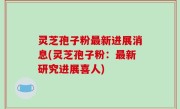 灵芝孢子粉最新进展消息(灵芝孢子粉：最新研究进展喜人)