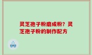 灵芝孢子粉磨成粉？灵芝孢子粉的制作配方