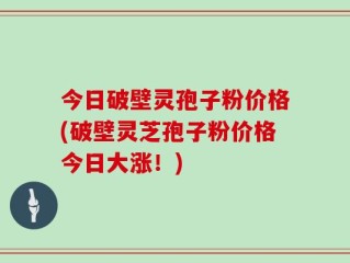 今日破壁灵孢子粉价格(破壁灵芝孢子粉价格今日大涨！)