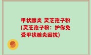 甲状腺炎 灵芝孢子粉(灵芝孢子粉：护你免受甲状腺炎困扰)