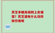 灵芝多糖高级别上皮瘤变？灵芝酒有什么功效和作用呢