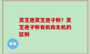 灵芝孢灵芝孢子粉？灵芝孢子粉有机和无机的区别