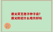 遵义灵芝孢子种子店？遵义附近什么地方好玩